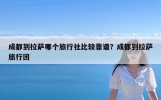 成都到拉萨哪个旅行社比较靠谱？成都到拉萨旅行团