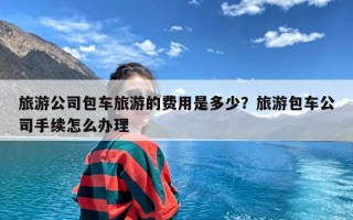 旅游公司包车旅游的费用是多少？旅游包车公司手续怎么办理
