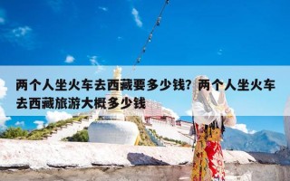 两个人坐火车去西藏要多少钱？两个人坐火车去西藏旅游大概多少钱
