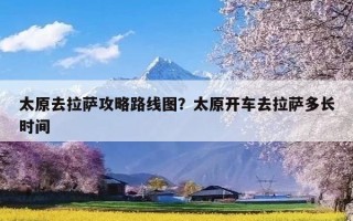 太原去拉萨攻略路线图？太原开车去拉萨多长时间