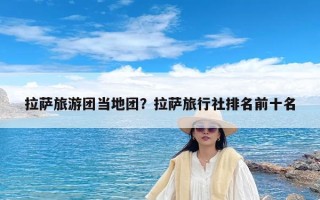 拉萨旅游团当地团？拉萨旅行社排名前十名
