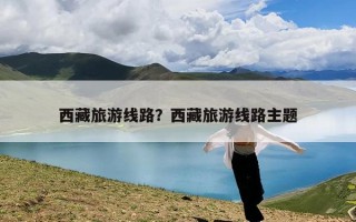 西藏旅游线路？西藏旅游线路主题