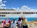 去西藏旅游什么月份最好？去西藏旅游哪个月份最好