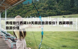 携程旅行西藏10天跟团旅游报价？西藏跟团旅游价格