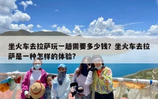坐火车去拉萨玩一趟需要多少钱？坐火车去拉萨是一种怎样的体验?