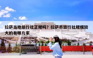 拉萨当地旅行社正规吗？拉萨市旅行社规模较大的有哪几家