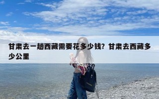 甘肃去一趟西藏需要花多少钱？甘肃去西藏多少公里