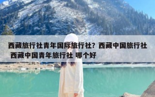 西藏旅行社青年国际旅行社？西藏中国旅行社 西藏中国青年旅行社 哪个好