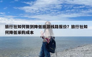 旅行社如何做到降低旅游线路报价？旅行社如何降低采购成本