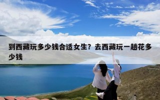 到西藏玩多少钱合适女生？去西藏玩一趟花多少钱