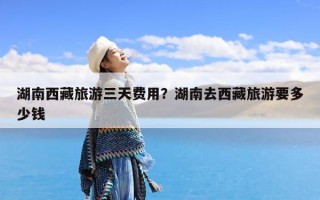 湖南西藏旅游三天费用？湖南去西藏旅游要多少钱