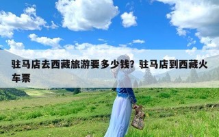 驻马店去西藏旅游要多少钱？驻马店到西藏火车票