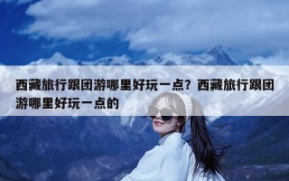 西藏旅行跟团游哪里好玩一点？西藏旅行跟团游哪里好玩一点的