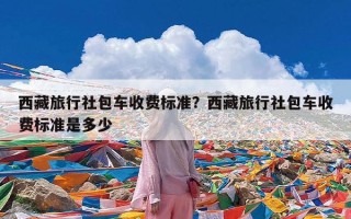 西藏旅行社包车收费标准？西藏旅行社包车收费标准是多少