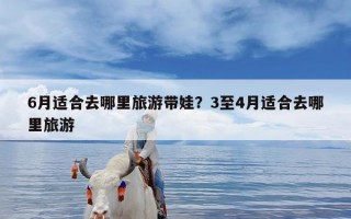 6月适合去哪里旅游带娃？3至4月适合去哪里旅游