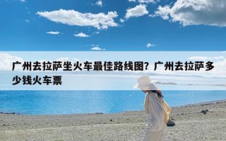广州去拉萨坐火车最佳路线图？广州去拉萨多少钱火车票