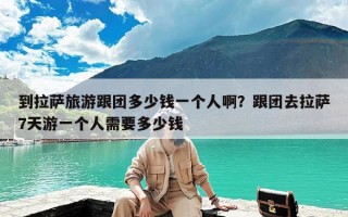 到拉萨旅游跟团多少钱一个人啊？跟团去拉萨7天游一个人需要多少钱