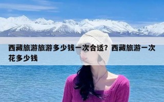 西藏旅游旅游多少钱一次合适？西藏旅游一次花多少钱