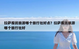 拉萨报团旅游哪个旅行社好点？拉萨报团旅游哪个旅行社好