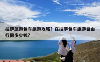 拉萨旅游包车旅游攻略？在拉萨包车旅游自由行需多少钱?