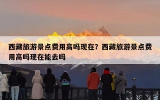 西藏旅游景点费用高吗现在？西藏旅游景点费用高吗现在能去吗