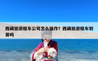 西藏旅游租车公司怎么操作？西藏旅游租车划算吗