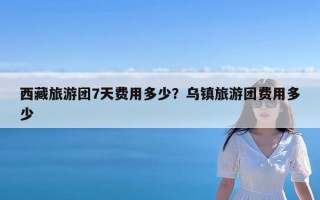 西藏旅游团7天费用多少？乌镇旅游团费用多少