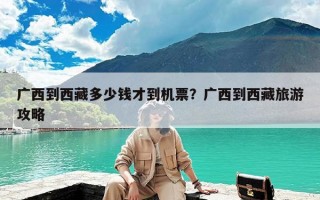广西到西藏多少钱才到机票？广西到西藏旅游攻略