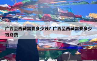 广西至西藏需要多少钱？广西至西藏需要多少钱路费