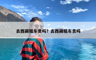 去西藏租车贵吗？去西藏租车贵吗