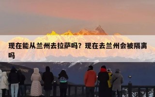 现在能从兰州去拉萨吗？现在去兰州会被隔离吗