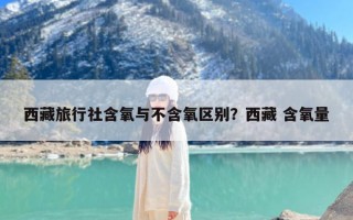 西藏旅行社含氧与不含氧区别？西藏 含氧量