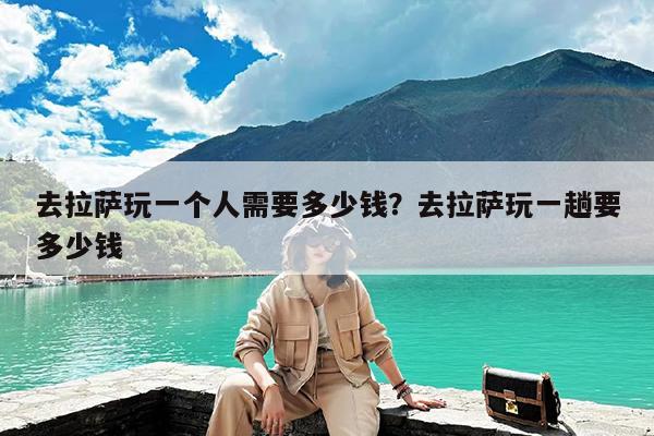 去拉萨玩一个人需要多少钱?去拉萨玩一趟要多少钱