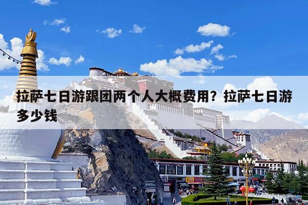 拉萨七日游跟团两个人大概费用?拉萨七日游多少钱