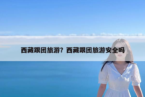 西藏跟团旅游?西藏跟团旅游安全吗