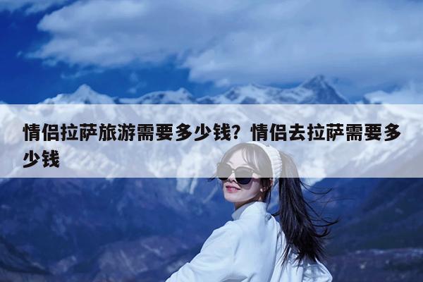 情侣拉萨旅游需要多少钱?情侣去拉萨需要多少钱