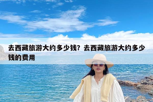 去西藏旅游大约多少钱?去西藏旅游大约多少钱的费用