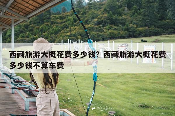 西藏旅游大概花费多少钱?西藏旅游大概花费多少钱不算车费