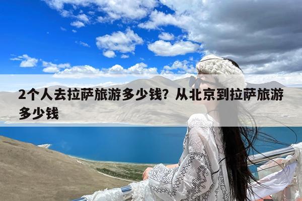 2个人去拉萨旅游多少钱?从北京到拉萨旅游多少钱