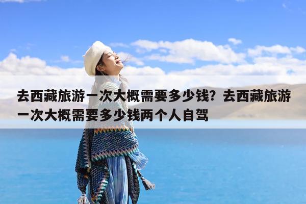 去西藏旅游一次大概需要多少钱?去西藏旅游一次大概需要多少钱两个人自驾