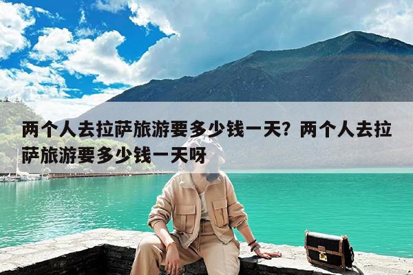 两个人去拉萨旅游要多少钱一天?两个人去拉萨旅游要多少钱一天呀