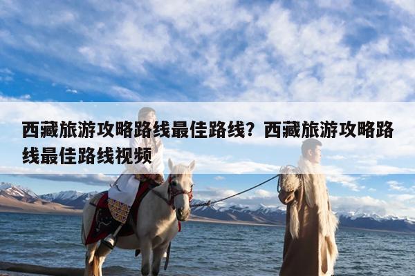 西藏旅游攻略路线最佳路线?西藏旅游攻略路线最佳路线视频
