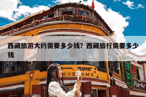 西藏旅游大约需要多少钱?西藏旅行需要多少钱