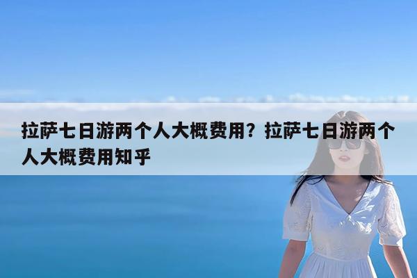 拉萨七日游两个人大概费用?拉萨七日游两个人大概费用知乎