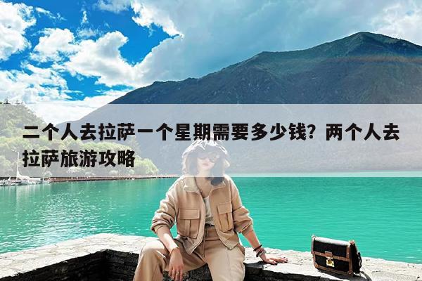 二个人去拉萨一个星期需要多少钱?两个人去拉萨旅游攻略
