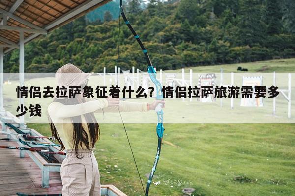 情侣去拉萨象征着什么?情侣拉萨旅游需要多少钱