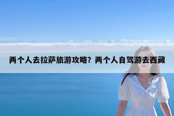 两个人去拉萨旅游攻略?两个人自驾游去西藏