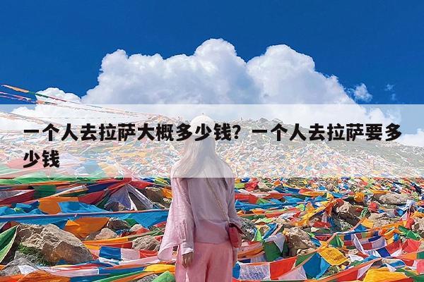 一个人去拉萨大概多少钱?一个人去拉萨要多少钱