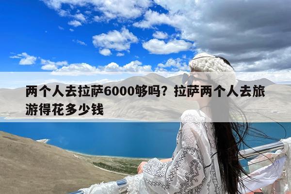 两个人去拉萨6000够吗?拉萨两个人去旅游得花多少钱