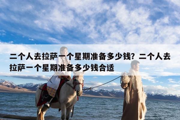二个人去拉萨一个星期准备多少钱?二个人去拉萨一个星期准备多少钱合适